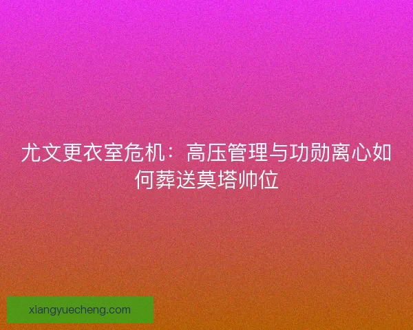 尤文更衣室危机：高压管理与功勋离心如何葬送莫塔帅位