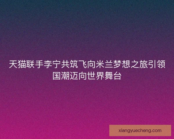 天猫联手李宁共筑飞向米兰梦想之旅引领国潮迈向世界舞台