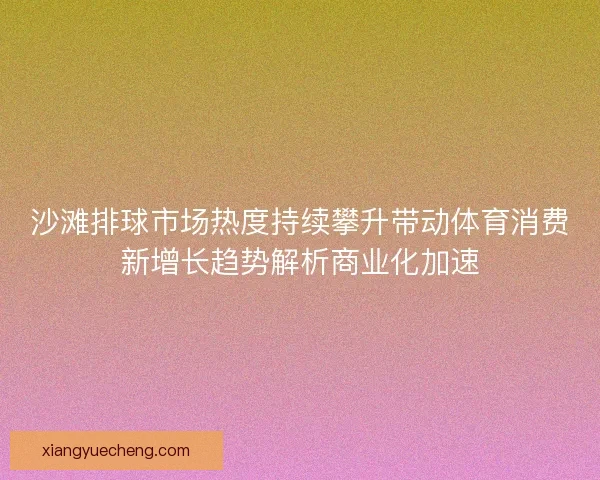 沙滩排球市场热度持续攀升带动体育消费新增长趋势解析商业化加速