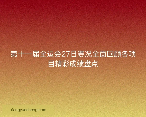 第十一届全运会27日赛况全面回顾各项目精彩成绩盘点
